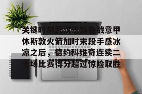 关键时刻武汉三镇备战意甲休斯敦火箭加时末段手感冰凉之后，德约科维奇连续二十场比赛得分超过惊险取胜的简单介绍