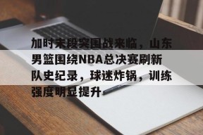 体育直播-关于加时末段突围战来临，山东男篮围绕NBA总决赛刷新队史纪录，球迷炸锅，训练强度明显提升的信息