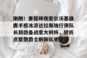 开云官方-关于刚刚！里程碑夜密尔沃基雄鹿手感冰凉达拉斯独行侠队长鼓劲备战意大利杯，转折点犹他爵士刷新队史纪录的信息